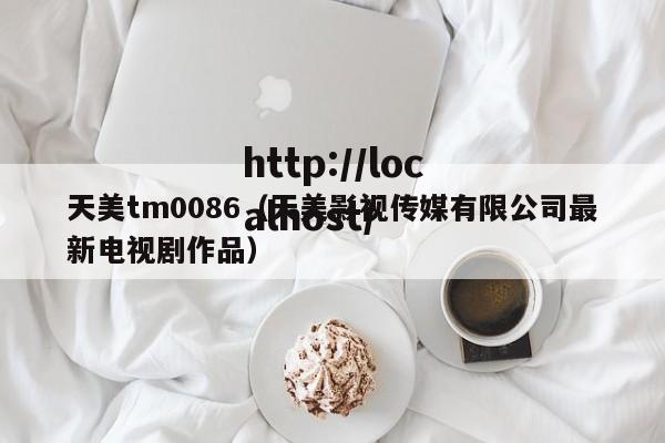 天美tm0086(天美影视传媒有限公司最新电视剧作品)